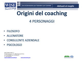 Corsi di formazione per l’azienda e per il privato Abituati al meglio
AMBIENTE - SICUREZZA - QUALITA’- FORMAZIONE
AMBIENTE - SICUREZZA - QUALITA’- FORMAZIONE
WISE CONSULTING S.r.l.
Via del Consorzio n. 21 - 60015 Falconara M.ma
tel. 071/9188485 Fax: 071/9203379
P.I. 02472810429
segreteria@wiseconsulting.it www.wisetraining.net
Origini del coaching
 