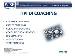Corsi di formazione per l’azienda e per il privato Abituati al meglio
AMBIENTE - SICUREZZA - QUALITA’- FORMAZIONE
AMBIENTE - SICUREZZA - QUALITA’- FORMAZIONE
WISE CONSULTING S.r.l.
Via del Consorzio n. 21 - 60015 Falconara M.ma
tel. 071/9188485 Fax: 071/9203379
P.I. 02472810429
segreteria@wiseconsulting.it www.wisetraining.net
• EXECUTIVE COACHING
• CAREER COACHING
• CORPORATE COACHING
• COACHING ORGANIZZATIVO
• LIFE COACHING
• SPORT COACHING
• TEAM COACHING
 