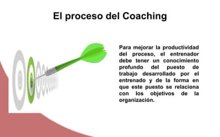 Para mejorar la productividad
del proceso, el entrenador
debe tener un conocimiento
profundo del puesto de
trabajo desarrollado por el
entrenado y de la forma en
que este puesto se relaciona
con los objetivos de la
organización.
El proceso del Coaching
 