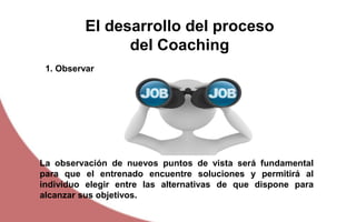El desarrollo del proceso
del Coaching
La observación de nuevos puntos de vista será fundamental
para que el entrenado encuentre soluciones y permitirá al
individuo elegir entre las alternativas de que dispone para
alcanzar sus objetivos.
1. Observar
 