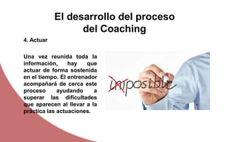 El desarrollo del proceso
del Coaching
Una vez reunida toda la
información, hay que
actuar de forma sostenida
en el tiempo. El entrenador
acompañará de cerca este
proceso ayudando a
superar las dificultades
que aparecen al llevar a la
práctica las actuaciones.
4. Actuar
 