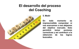 El desarrollo del proceso
del Coaching
En todo momento es
imprescindible comprobar si
nos acercamos o nos alejamos
del objetivo marcado. Esto
permitirá tomar acciones
correctivas y así contribuir a la
obtención de los logros
buscados.
5. Medir
 