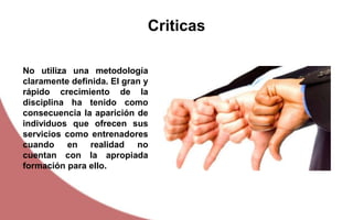 Criticas
No utiliza una metodología
claramente definida. El gran y
rápido crecimiento de la
disciplina ha tenido como
consecuencia la aparición de
individuos que ofrecen sus
servicios como entrenadores
cuando en realidad no
cuentan con la apropiada
formación para ello.
 