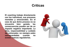 Criticas
El coaching trabaja directamente
con los individuos, sus procesos
mentales y emocionales. En el
caso de que dicho proceso no se
encuentre bien guiado, las
consecuencias pueden ser de un
impacto negativo importante. La
ética, responsabilidad y cuidado
del entrenador, no siempre están
salvaguardadas cuando no
existen marcos regulatorios.
 