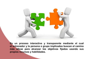 Es un proceso interactivo y transparente mediante el cual
el entrenador y la persona o grupo implicados buscan el camino
más eficaz para alcanzar los objetivos fijados usando sus
propios recursos y habilidades.
 