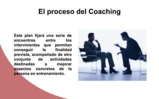 Este plan fijará una serie de
encuentros entre los
intervinientes que permitan
conseguir la finalidad
prevista, acompañado de otro
conjunto de actividades
destinadas a mejorar
aspectos concretos de la
persona en entrenamiento.
El proceso del Coaching
 