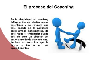 En la efectividad del coaching
influye el tipo de relación que se
establezca y se requiere que
esté basada en la confianza
entre ambos participantes, de
este modo el entrenador puede
ser, no solo un director del
entrenamiento de coachee, sino
también un consultor que le
ayude a innovar en los
procedimientos.
El proceso del Coaching
 