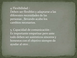 4. Flexibilidad :
Deben ser flexibles y adaptarse a las
diferentes necesidades de las
personas , llevando acabo los
cambios necesarios.
5. Capacidad de comunicación :
Es importante empatisar pero ante
todo deben ser auténticos sinceros y
honestos con el objetivo siempre de
ayudar al otro .
 