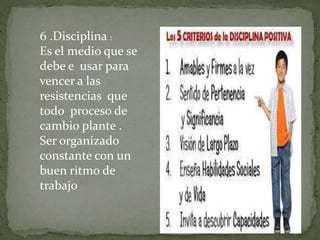 6 .Disciplina :
Es el medio que se
debe e usar para
vencer a las
resistencias que
todo proceso de
cambio plante .
Ser organizado
constante con un
buen ritmo de
trabajo
 