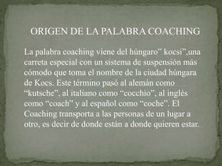 ORIGEN DE LA PALABRA COACHING
La palabra coaching viene del húngaro” kocsi”,una
carreta especial con un sistema de suspensión más
cómodo que toma el nombre de la ciudad húngara
de Kocs. Este término pasó al alemán como
“kutsche”, al italiano como “cocchio”, al inglés
como “coach” y al español como “coche”. El
Coaching transporta a las personas de un lugar a
otro, es decir de donde están a donde quieren estar.
 