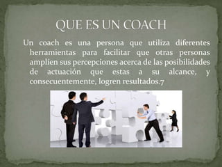 Un coach es una persona que utiliza diferentes
herramientas para facilitar que otras personas
amplíen sus percepciones acerca de las posibilidades
de actuación que estas a su alcance, y
consecuentemente, logren resultados.7
 