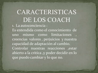 CARACTERISTICAS
DE LOS COACH
1. La autoconciencia :
Es entendida como el conocimiento de
uno mismo como limitaciones ,
creencias valores , perjuicios y nuestra
capacidad de adaptación al cambio.
Controlar nuestras reacciones ,estar
abierto a la critica ,y poder decidir en lo
que puedo cambiar y lo que no.
 