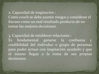2. Capacidad de inspiración :
Como coach se debe asumir riesgos y considerar el
fracaso como un mal resultado producto de no
tomar las mejores decisiones .
3. Capacidad de establecer relaciones :
Es fundamental ganarse la confianza y
credibilidad del individuo o grupo de personas
para poder actuar con inspiración ayudarlo y que
el mismo llegue a la toma de sus propias
decisiones .
 