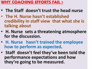 WHY COACHING EFFORTS FAIL ?
• The Staff doesn’t trust the head nurse
• The H. Nurse hasn’t established
credibility in staff view that what she is
talking about
• H. Nurse sets a threatening atmosphere
for the discussion.
• H. Nurse hasn’t trained the employee
how to perform as expected.
• Staff doesn’t feel they’ve been told the
performance expectations and how
they’re going to be measured.
 