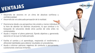  Desarrollo de sesiones en un clima de absoluta confianza y
confidencialidad.
 Desarrollo de una adecuada percepción de la realidad.
 Posicionarse desde una perspectiva más amplia y menos individual a
la hora de abordar las distintas situaciones, lo que conduce a la
búsqueda de soluciones desde otros puntos de vista antes no
contemplados.
 Ayuda a mejorar el pleno potencial, fijando objetivos y generando
opciones en las que no había pensado
 Facilita el cambio y el aprendizaje, mejorando el rendimiento y
aflorando habilidades para obtener resultados sin precedentes.
 Ayuda a eliminar patrones negativos de conducta o pensamiento,
cuestionando creencias limitantes.
 