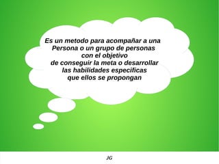 Es un metodo para acompañar a una
Persona o un grupo de personas
con el objetivo
de conseguir la meta o desarrollar
las habilidades especificas
que ellos se propongan
JG
 