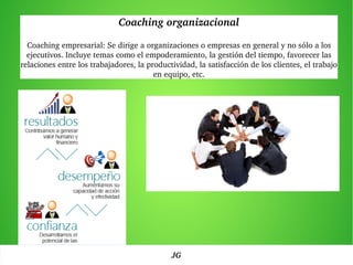 Coaching organizacional
Coaching empresarial: Se dirige a organizaciones o empresas en general y no sólo a los 
ejecutivos. Incluye temas como el empoderamiento, la gestión del tiempo, favorecer las 
relaciones entre los trabajadores, la productividad, la satisfacción de los clientes, el trabajo 
en equipo, etc.
JG
 