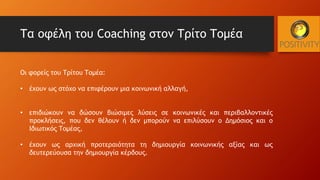 Τα οφέλη του Coaching στον Τρίτο Τομέα
Οι φορείς του Τρίτου Τομέα:
• έχουν ως στόχο να επιφέρουν μια κοινωνική αλλαγή,
• επιδιώκουν να δώσουν βιώσιμες λύσεις σε κοινωνικές και περιβαλλοντικές
προκλήσεις, που δεν θέλουν ή δεν μπορούν να επιλύσουν ο Δημόσιος και ο
Ιδιωτικός Τομέας,
• έχουν ως αρχική προτεραιότητα τη δημιουργία κοινωνικής αξίας και ως
δευτερεύουσα την δημιουργία κέρδους.
 