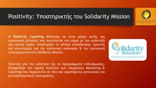 Positivity: Υποστηρικτής του Solidarity Mission
Η Positivity Coaching θέλοντας να είναι μέρος αυτής της
κοινωνικής αλλαγής που συντελείται στη χώρα με την ανάπτυξη
του τρίτου τομέα, υποστηρίζει το κέντρο εκπαίδευσης, έρευνας
και καινοτομίας για την κοινωνική οικονομία & την κοινωνική
επιχειρηματικότητα Solidarity Mission.
Έχοντας υπό την εποπτεία της τα προγράμματα ενδυνάμωσης,
διασφαλίζει την υψηλή ποιότητα των υπηρεσιών Mentoring &
Coaching που παρέχονται σε νέες και υφιστάμενες κοινωνικές και
μη κερδοσκοπικές επιχειρήσεις.
 