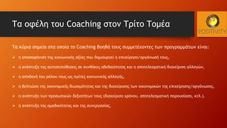 Τα κύρια σημεία στα οποία το Coaching βοηθά τους συμμετέχοντες των προγραμμάτων είναι:
 η αποσαφήνιση της κοινωνικής αξίας που δημιουργεί η επιχείρηση/οργάνωσή τους,
 η ανάπτυξη της αυτοπεποίθησης σε συνθήκες αβεβαιότητας και η αποτελεσματική διαχείριση αλλαγών,
 η αποδοχή του ρόλου τους ως ηγέτες κοινωνικής αλλαγής,
 η βελτιώση της οικονομικής βιωσιμότητας και της διαχείρισης των οικονομικών της επιχείρησης/οργάνωσης,
 η ανάπτυξη των προσωπικών δεξιοτήτων τους (διαχείριση χρόνου, αποτελεσματική παρουσίαση, κτλ.),
 η ανάπτυξη της ομαδικότητας και της συνεργασίας.
Τα οφέλη του Coaching στον Τρίτο Τομέα
 