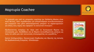 Μαρτυρία Coachee
“Η εμπειρία μου από τις υπηρεσίες coaching του Solidarity Mission είναι
πολύ θετικές, διότι πυροδότησαν μια αλληλεπίδραση συνειδητοποιήσεων
και ενεργειών που μόνο αποτελεσματικές μπορούν να χαρακτηριστούν
για όλους τους τομείς που αφορούν το κοινωνικό επιχειρείν.
Εξειδικεύοντας αναφέρω ότι πέρα από τα λειτουργικά θέματα της
επιχείρησής μου, βοηθήθηκα και σε θέματα συναισθηματικής φύσεως ως
προς τον ρόλο μου σαν κοινωνικός επιχειρηματίας και εργοδότης.”
Ερατώ Χατζημιχαλάκη, Οικογενειακή Σύμβουλος και Ιδρυτής της Αστικής
Μη Κερδοσκοπικής Εταιρείας «Ελπιδοχώρι»
 
