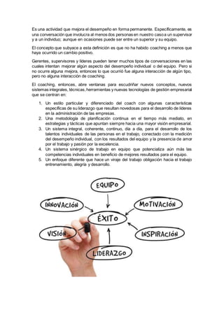 Es una actividad que mejora el desempeño en forma permanente. Específicamente, es
una conversación que involucra al menos dos personas en nuestro casoa un supervisor
y a un individuo; aunque en ocasiones puede ser entre un superior y su equipo.
El concepto que subyace a esta definición es que no ha habido coaching a menos que
haya ocurrido un cambio positivo.
Gerentes, supervisores y líderes pueden tener muchos tipos de conversaciones en las
cuales intentan mejorar algún aspecto del desempeño individual o del equipo. Pero si
no ocurre alguna mejora, entonces lo que ocurrió fue alguna interacción de algún tipo,
pero no alguna interacción de coaching.
El coaching, entonces, abre ventanas para escudriñar nuevos conceptos, nuevos
sistemas integrales, técnicas,herramientas y nuevas tecnologías de gestión empresarial
que se centran en:
1. Un estilo particular y diferenciado del coach con algunas características
específicas de su liderazgo que resultan novedosas para el desarrollo de líderes
en la administración de las empresas.
2. Una metodología de planificación continua en el tiempo más mediato, en
estrategias y tácticas que apuntan siempre hacia una mayor visión empresarial.
3. Un sistema integral, coherente, continuo, día a día, para el desarrollo de los
talentos individuales de las personas en el trabajo, conectado con la medición
del desempeño individual, con los resultados del equipo y la presencia de amor
por el trabajo y pasión por la excelencia.
4. Un sistema sinérgico de trabajo en equipo que potencializa aún más las
competencias individuales en beneficio de mejores resultados para el equipo.
5. Un enfoque diferente que hace un viraje del trabajo obligación hacia el trabajo
entrenamiento, alegría y desarrollo.
 