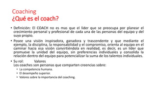 Coaching
¿Qué es el coach?
• Definición: El COACH no es mas que el líder que se preocupa por planear el
crecimiento personal y profesional de cada una de las personas del equipo y del
suyo propio.
• Posee una visión inspiradora, ganadora y trascendente y que mediante el
ejemplo, la disciplina, la responsabilidad y el compromiso, orienta al equipo en el
caminar hacia esa visión convirtiéndola en realidad, es decir, es un líder que
promueve la unidad del equipo, sin preferencias individuales y consolida la
relación dentro del equipo para potencializar la suma de los talentos individuales.
• Su rol: Valores
Los coaches son personas que comparten creencias sobre:
• La competencia humana.
• El desempeño superior.
• Valores sobre la importancia del coaching.
 