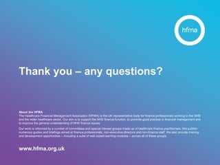 About the HFMA
The Healthcare Financial Management Association (HFMA) is the UK representative body for finance professionals working in the NHS
and the wider healthcare sector. Our aim is to support the NHS finance function, to promote good practice in financial management and
to improve the general understanding of NHS finance issues.
Our work is informed by a number of committees and special interest groups made up of healthcare finance practitioners. We publish
numerous guides and briefings aimed at finance professionals, non-executive directors and non-finance staff. We also provide training
and development opportunities – including a suite of web based learning modules – across all of these groups.
www.hfma.org.uk
Thank you – any questions?
 