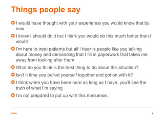 HFMAHFMA
I would have thought with your experience you would know that by
now
I know I should do it but I think you would do this much better than I
would
I’m here to treat patients but all I hear is people like you talking
about money and demanding that I fill in paperwork that takes me
away from looking after them
What do you think is the best thing to do about this situation?
Isn’t it time you pulled yourself together and got on with it?
I think when you have been here as long as I have, you’ll see the
truth of what I’m saying
I’m not prepared to put up with this nonsense.
Things people say
4
 