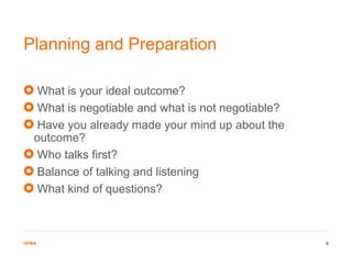 HFMAHFMA
What is your ideal outcome?
What is negotiable and what is not negotiable?
Have you already made your mind up about the
outcome?
Who talks first?
Balance of talking and listening
What kind of questions?
Planning and Preparation
9
 