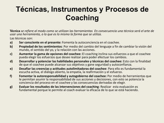 Técnicas, Instrumentos y Procesos de
Coaching
Técnica se refiere al modo como se utilizan las herramientas En consecuencia una técnica será el arte de
usar una herramienta, o lo que es lo mismo la forma que se utiliza.
Las técnicas son:
a) Ser consciente en el presente: Fomenta la autoconciencia en el coachee.
b) Propiedad de los sentimientos: Por medio del cambio del lenguaje a fin de cambiar la visión del
mundo, el sentido del yo, y la relación con las acciones.
c) Aumentar la gama de opciones del coachee: El coaching inclina sus esfuerzos a que el coachee
pueda elegir los esfuerzos que desee realizar para poder efectuar los cambios.
d) Desarrollar y potenciar las habilidades personales y técnicas del coachee: Esto con la finalidad
de que el coachee puede alcanzar sus objetivos y gane seguridad y autoconfianza.
e) Desafiar las creencias y actitudes autolimitadoras del coachee: Para ello es fundamental la
escucha activa, el diálogo abierto, la empatía, la reafirmación y el esfuerzo.
f) Fomentar la autoresponsabilidad y autogobierno del coachee: Por medio de herramientas que
le permitan asumir la responsabilidad de sus acciones y decisiones, con esto se potencia la
conciencia del proceso en el coachee y las consecuencias derivadas de elegir.
g) Evaluar los resultados de las intervenciones del coaching: Realizar esta evaluación es
fundamental porque le permite al coach evaluar la eficacia de lo que se está haciendo.
 