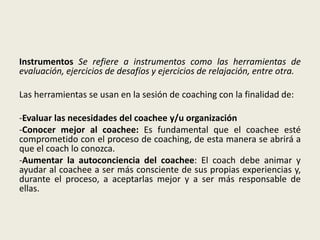 Instrumentos Se refiere a instrumentos como las herramientas de
evaluación, ejercicios de desafíos y ejercicios de relajación, entre otra.
Las herramientas se usan en la sesión de coaching con la finalidad de:
-Evaluar las necesidades del coachee y/u organización
-Conocer mejor al coachee: Es fundamental que el coachee esté
comprometido con el proceso de coaching, de esta manera se abrirá a
que el coach lo conozca.
-Aumentar la autoconciencia del coachee: El coach debe animar y
ayudar al coachee a ser más consciente de sus propias experiencias y,
durante el proceso, a aceptarlas mejor y a ser más responsable de
ellas.
 