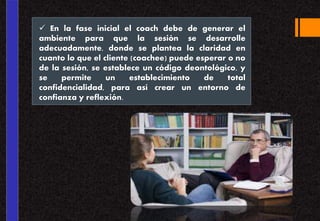  En la fase inicial el coach debe de generar el
ambiente para que la sesión se desarrolle
adecuadamente, donde se plantea la claridad en
cuanto lo que el cliente (coachee) puede esperar o no
de la sesión, se establece un código deontológico, y
se permite un establecimiento de total
confidencialidad, para así crear un entorno de
confianza y reflexión.
 