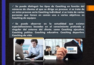  Se puede distinguir los tipos de Coaching en función del
números de clientes al que se dirige un proceso, si se trata de
un único proceso seria Coaching individual, si se trata de varias
personas que tienen en común uno o varios objetivos, es
Coaching de equipos.
 Se puede observar en la actualidad que existen
especializaciones basadas en el conocimiento profundo y
singular del entorno del cliente, como Coaching ejecutivo,
Coaching político, Coaching educativo, Coaching deportivo,
Coaching de vida.
 