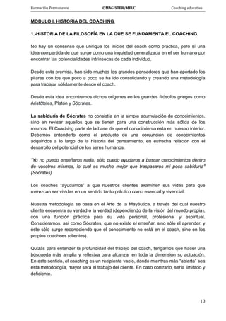 Formación Permanente                                        ©MAGISTER/MELC                                           Coaching educativo 
 
  10
MODULO I. HISTORIA DEL COACHING.
1.-HISTORIA DE LA FILOSOFÍA EN LA QUE SE FUNDAMENTA EL COACHING.
No hay un consenso que unifique los inicios del coach como práctica, pero sí una
idea compartida de que surge como una inquietud generalizada en el ser humano por
encontrar las potencialidades intrínsecas de cada individuo.
Desde esta premisa, han sido muchos los grandes pensadores que han aportado los
pilares con los que poco a poco se ha ido consolidando y creando una metodología
para trabajar sólidamente desde el coach.
Desde esta idea encontramos dichos orígenes en los grandes filósofos griegos como
Aristóteles, Platón y Sócrates.
La sabiduría de Sócrates no consistía en la simple acumulación de conocimientos,
sino en revisar aquellos que se tienen para una construcción más sólida de los
mismos. El Coaching parte de la base de que el conocimiento está en nuestro interior.
Debemos entenderlo como el producto de una conjunción de conocimientos
adquiridos a lo largo de la historia del pensamiento, en estrecha relación con el
desarrollo del potencial de los seres humanos.
“Yo no puedo enseñaros nada, sólo puedo ayudaros a buscar conocimientos dentro
de vosotros mismos, lo cual es mucho mejor que traspasaros mi poca sabiduría"
(Sócrates)
Los coaches “ayudamos” a que nuestros clientes examinen sus vidas para que
merezcan ser vividas en un sentido tanto práctico como esencial y vivencial.
Nuestra metodología se basa en el Arte de la Mayéutica, a través del cual nuestro
cliente encuentra su verdad o la verdad (dependiendo de la visión del mundo propia),
con una función práctica para su vida personal, profesional y espiritual.
Consideramos, así como Sócrates, que no existe el enseñar, sino sólo el aprender, y
éste sólo surge reconociendo que el conocimiento no está en el coach, sino en los
propios coachees (clientes).
Quizás para entender la profundidad del trabajo del coach, tengamos que hacer una
búsqueda más amplia y reflexiva para alcanzar en toda la dimensión su actuación.
En este sentido, el coaching es un recipiente vacío, donde mientras más “abierto” sea
esta metodología, mayor será el trabajo del cliente. En caso contrario, sería limitado y
deficiente.
 