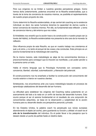 Formación Permanente                                        ©MAGISTER/MELC                                           Coaching educativo 
 
  12
Pero sus orígenes no se limitan a nuestros grandes pensadores griegos. Como
hemos dicho anteriormente, podemos encontrar en la filosofía existencialista, que a
través de la toma de conciencia de nosotros mismos, se posibilita el replanteamiento
de nuestro propio proyecto de vida.
Como determinó la filosofía existencialista, el eje central del coaching es la existencia
individual, es decir, los seres humanos tenemos la capacidad de darnos cuenta o
tomar conciencia de nosotros mismos. Por ello, es fundamental esta reflexión y toma
de conciencia interna y del entorno que nos rodea.
Si Aristóteles nos enseñó que la acción hace a la construcción e nuestro propio ser (a
través del hábito), la filosofía existencialista nos presenta la otra cara de la moneda: la
reflexión.
Otra influencia propia de esta filosofía, es que en nuestro trabajo nos orientamos al
qué y al cómo, y no tanto al porqué de las cosas y las conductas. Este principio es un
axioma fundamental de la metodología del coaching.
De la misma manera, esta metodología se aleja de los conocimientos técnicos o
preconocimientos para conseguir que la intuición se manifieste, y así poder percibir a
la persona como un todo.
Habla el mismo lenguaje que la Psicología Humanista con conceptos como:
conciencia, libertad, voluntad, autorrealización, y liberación del potencial.
El construccionismo nos ha enseñado a facilitar la construcción del conocimiento del
mundo exterior e interior en nuestros clientes.
Sintetizando, nos encontramos ante una nueva metodología basada en procesos de
aprendizaje catalizadores del desarrollo del ser humano.
La dificultad para establecer los orígenes del Coaching radica justamente en un
acercamiento del todo a la nada en un sinfín de teorías del desarrollo humano. Esto
ocurre porque al ser el axioma fundamental en el resultado de una conjunción de
conocimientos adquiridos, se basa en la observación y subjetividad de la acción
humana para su desarrollo desde una perspectiva personal y privada.
En los Estados Unidos, la palabra coach ha perpetuado sus raíces europeas
abandonando el objeto (el coche), pero guardando su función y utilidad: el coach es el
arte de la transformación del individuo. Es el poder llevar a los pasajeros que lo
deseen desde un punto de partida hasta un destino dado.
 