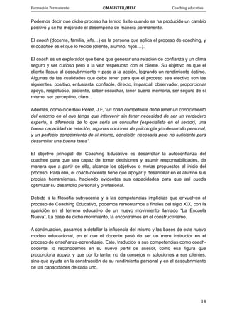 Formación Permanente                                        ©MAGISTER/MELC                                           Coaching educativo 
 
  14
Podemos decir que dicho proceso ha tenido éxito cuando se ha producido un cambio
positivo y se ha mejorado el desempeño de manera permanente.
El coach (docente, familia, jefe…) es la persona que aplica el proceso de coaching, y
el coachee es el que lo recibe (cliente, alumno, hijos…).
El coach es un explorador que tiene que generar una relación de confianza y un clima
seguro y ser curioso pero a la vez respetuoso con el cliente. Su objetivo es que el
cliente llegue al descubrimiento y pase a la acción, logrando un rendimiento óptimo.
Algunas de las cualidades que debe tener para que el proceso sea efectivo son las
siguientes: positivo, entusiasta, confiable, directo, imparcial, observador, proporcionar
apoyo, respetuoso, paciente, saber escuchar, tener buena memoria, ser seguro de sí
mismo, ser perceptivo, claro...
Además, como dice Bou Pérez, J.F, “un coah competente debe tener un conocimiento
del entorno en el que tenga que intervenir sin tener necesidad de ser un verdadero
experto, a diferencia de lo que sería un consultor (especialista en el sector), una
buena capacidad de relación, algunas nociones de psicología y/o desarrollo personal,
y un perfecto conocimiento de sí mismo, condición necesaria pero no suficiente para
desarrollar una buena tarea”.
El objetivo principal del Coaching Educativo es desarrollar la autoconfianza del
coachee para que sea capaz de tomar decisiones y asumir responsabilidades, de
manera que a partir de ello, alcance los objetivos o metas propuestos al inicio del
proceso. Para ello, el coach-docente tiene que apoyar y desarrollar en el alumno sus
propias herramientas, haciendo evidentes sus capacidades para que así pueda
optimizar su desarrollo personal y profesional.
Debido a la filosofía subyacente y a las competencias implícitas que envuelven el
proceso de Coaching Educativo, podemos remontarnos a finales del siglo XIX, con la
aparición en el terreno educativo de un nuevo movimiento llamado “La Escuela
Nueva”. La base de dicho movimiento, la encontramos en el constructivismo.
A continuación, pasamos a detallar la influencia del mismo y las bases de este nuevo
modelo educacional, en el que el docente pasó de ser un mero instructor en el
proceso de enseñanza-aprendizaje. Esto, traducido a sus competencias como coach-
docente, lo reconocemos en su nuevo perfil de asesor, como esa figura que
proporciona apoyo, y que por lo tanto, no da consejos ni soluciones a sus clientes,
sino que ayuda en la construcción de su rendimiento personal y en el descubrimiento
de las capacidades de cada uno.
 