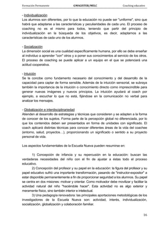 Formación Permanente                                        ©MAGISTER/MELC                                           Coaching educativo 
 
  16
- Individualización
Los alumnos son diferentes, por lo que la educación no puede ser "uniforme", sino que
habrá que adaptarse a las características y peculiaridades de cada uno. El proceso de
coaching no es el mismo para todos, teniendo que partir del principio de
individualización en la búsqueda de los objetivos, es decir, adaptarnos a las
características de cada uno de los alumnos.
- Socialización
La dimensión social es una cualidad específicamente humana, por ello se debe enseñar
al individuo a aprender "con" otros y a poner sus conocimientos al servicio de los otros.
El proceso de coaching se puede aplicar a un equipo en el que se potenciará una
actitud cooperativa.
- Intuición
Se la concibe como fundamento necesario del conocimiento y del desarrollo de la
capacidad para captar de forma sensible. Además de la intuición sensorial, se subraya
también la importancia de la intuición o conocimiento directo como imprescindible para
generar nuevas imágenes y nuevos principios. La intuición ayudará al coach por
ejemplo, a escuchar lo que no está, fijándose en la comunicación no verbal para
analizar los mensajes.
- Globalización e interdisciplinariedad
Atienden al desarrollo de estrategias y técnicas que consideren y se adapten a la forma
de conocer de los sujetos. Forma parte de la percepción global no diferenciada, por lo
que los contenidos deben ser presentados en forma de unidades con significado. El
coach aplicará distintas técnicas para conocer diferentes áreas de la vida del coachee
(entorno, salud, proyectos…), proporcionando un significado o sentido a su proyecto
personal de vida.
Los aspectos fundamentales de la Escuela Nueva pueden resumirse en:
1) Concepción de infancia y su repercusión en la educación: buscan las
verdaderas necesidades del niño con el fin de ajustar a éstas todo el proceso
educativo.
2) Concepción del profesor y su papel en la educación: la figura del profesor y su
papel educativo sufrió una importante transformación, pasando de "instructor-expositor" a
estar disponible permanentemente a fin de proporcionar seguridad a los alumnos. Su papel
se centra en dos misiones: motivar y orientar. Como motivador debe movilizar y facilitar la
actividad natural del niño "haciéndole hacer". Esta actividad no es algo exterior y
meramente físico, sino también interior e intelectual.
3) Una pedagogía renovadora: las principales aportaciones metodológicas de los
investigadores de la Escuela Nueva son: actividad, interés, individualización,
socialización, globalización y colaboración familiar.
 
