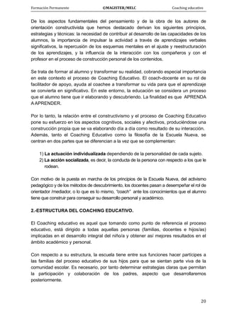 Formación Permanente                                        ©MAGISTER/MELC                                           Coaching educativo 
 
  20
De los aspectos fundamentales del pensamiento y de la obra de los autores de
orientación constructivista que hemos destacado derivan los siguientes principios,
estrategias y técnicas: la necesidad de contribuir al desarrollo de las capacidades de los
alumnos, la importancia de impulsar la actividad a través de aprendizajes verbales
significativos, la repercusión de los esquemas mentales en el ajuste y reestructuración
de los aprendizajes, y la influencia de la interacción con los compañeros y con el
profesor en el proceso de construcción personal de los contenidos.
Se trata de formar al alumno y transformar su realidad, cobrando especial importancia
en este contexto el proceso de Coaching Educativo. El coach-docente en su rol de
facilitador de apoyo, ayuda al coachee a transformar su vida para que el aprendizaje
se convierta en significativo. En este entorno, la educación se considera un proceso
que el alumno tiene que ir elaborando y descubriendo. La finalidad es que APRENDA
A APRENDER.
Por lo tanto, la relación entre el constructivismo y el proceso de Coaching Educativo
pone su esfuerzo en los aspectos cognitivos, sociales y afectivos, produciéndose una
construcción propia que se va elaborando día a día como resultado de su interacción.
Además, tanto el Coaching Educativo como la filosofía de la Escuela Nueva, se
centran en dos partes que se diferencian a la vez que se complementan:
1) La actuación individualizada dependiendo de la personalidad de cada sujeto.
2) La acción socializada, es decir, la conducta de la persona con respecto a los que le
rodean.
Con motivo de la puesta en marcha de los principios de la Escuela Nueva, del activismo
pedagógico y de los métodos de descubrimiento, los docentes pasan a desempeñar el rol de
orientador /mediador, o lo que es lo mismo, “coach” ante los conocimientos que el alumno
tiene que construir para conseguir su desarrollo personal y académico.
2.-ESTRUCTURA DEL COACHING EDUCATIVO.
El Coaching educativo es aquel que tomando como punto de referencia el proceso
educativo, está dirigido a todas aquellas personas (familias, docentes e hijos/as)
implicadas en el desarrollo integral del niño/a y obtener así mejores resultados en el
ámbito académico y personal.
Con respecto a su estructura, la escuela tiene entre sus funciones hacer partícipes a
las familias del proceso educativo de sus hijos para que se sientan parte viva de la
comunidad escolar. Es necesario, por tanto determinar estrategias claras que permitan
la participación y colaboración de los padres, aspecto que desarrollaremos
posteriormente.
 