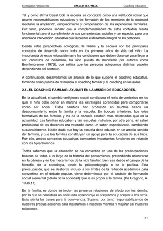 Formación Permanente                                        ©MAGISTER/MELC                                           Coaching educativo 
 
  21
Tal y como afirma Cesar Coll, la escuela es concebida como una institución social que
asume responsabilidades educativas y de formación de los miembros de la sociedad
mediante la ampliación, enriquecimiento y compensación de las experiencias familiares.
Por tanto, podemos señalar que la complementariedad de estos contextos resulta
fundamental para el cumplimiento de sus competencias sociales y ,en especial, para una
adecuada intervención educativa que favorezca el desarrollo integral de las personas.
Desde estas perspectivas ecológicas, la familia y la escuela son los principales
contextos de desarrollo sobre todo en los primeros años de vida del niño. La
importancia de estos microsistemas y las condiciones que deben observar para llegar a
ser contextos de desarrollo, ha sido puesta de manifiesto por autores como
Bronfenbrenner (1978), que señala que las personas adoptamos distintos papeles
dependiendo del contexto.
A continuación, desarrollamos un análisis de lo que supone el coaching educativo,
tomando como puntos de referencia el coaching familiar y el coaching en las aulas.
2.1.-EL COACHING FAMILIAR: AYUDAR EN LA MISIÓN DE EDUCADORES.
En la actualidad, el cambio vertiginoso social condiciona el resto de contextos en los
que el niño debe poner en marcha las estrategias aprendidas para comportarse
como ser social. Estos cambios han producido en muchos casos un
desconocimiento entre la familia y la escuela. En épocas anteriores, los roles
formativos de las familias y los de la escuela estaban más delimitados que en la
actualidad. Las familias educaban y las escuelas instruían, por otra parte, el saber
profesional de los docentes era valorado como un saber especializado, cambiando
sustancialmente. Nadie duda que hoy la escuela deba educar, en un amplio sentido
del término, y que las familias constituyan un apoyo para la educación de sus hijos.
Por ello, ambos contextos educativos comparten importantes funciones en relación
con los hijos/alumnos.
Todos sabemos que la educación se ha convertido en una de las preocupaciones
básicas de todos a lo largo de la historia del pensamiento, pretendiendo adentrarse
en la génesis y en los mecanismos de la vida familiar, bien sea desde el campo de la
filosofía, de la sociología, desde la psicopedagogía o de la política. Esta
preocupación, que se desborda incluso a los límites de la reflexión académica para
convertirse en el debate popular, viene determinada por el carácter de formación
social elemental (célula de la sociedad) que le es propio a la familia. (De Gregorio, A.
1998,17).
En la familia, es donde se inician las primeras relaciones de afecto con los demás,
por lo que se considera un adecuado aprendizaje el aceptarnos y aceptar a los otros.
Esto sienta las bases para la convivencia. Supone, por tanto responsabilizarnos de
nuestras propias acciones para mejorarnos a nosotros mismos y mejorar así nuestras
relaciones.
 