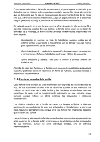 Formación Permanente                                        ©MAGISTER/MELC                                           Coaching educativo 
 
  23
Como hemos determinado, la familia es considerada el primer agente socializador y es
defendida por los distintos autores que han estudiado este ámbito desde el momento
que se demuestra que no solo es necesario para la supervivencia física de los niños
sino que, a través de distintos mecanismos, juega un papel primordial en el desarrollo
integral (personal y social) y autónomo de los individuos dentro de la sociedad.
Se trata del contexto en el que durante muchos años irá creciendo y le servirá de filtro
para las relaciones sociales. En este sentido, la familia como coach, en su labor de
formador, se le reconoce, al menos cuatro funciones fundamentales relacionadas con
dicho aspecto:
- Socialización en valores.- se trata de habilidades sociales vividas por el
entorno familiar y que facilita el relacionarse con los demás y consigo mismo
para lograr el control de las emociones.
- Control del desarrollo.- mediante la preparación de capacidades, formas de ser
y conocimientos. Refuerza habilidades, destrezas y hábitos de autonomía.
- Apoyo emocional y afectivo.- filtro para el acceso a distintos ámbitos de
socialización.
Además de estas tres funciones, la familia en el proceso de socialización proporciona
cuidado y protección desde el nacimiento en forma de nutrición, cuidados médicos y
preparación socioeconómica.
2.1.2.-Funciones generales de la familia.
Cada familia tiene un modo de vida determinado que depende de sus condiciones de
vida, de sus actividades sociales y de las relaciones sociales de sus miembros. Se
incluyen las actividades de la vida familiar y las relaciones intrafamiliares que son
específicas de cada nivel de funcionamiento psicológico de este pequeño grupo
humano, aunque reflejan en última instancia, las actividades y relaciones
extrafamiliares.
Los distintos miembros de la familia se crean una imagen subjetiva de diversos
aspectos de sus condiciones de vida, sus actividades e interrelaciones, y sobre esa
base, regulan su comportamiento, aunque en la vida familiar hay importantes aspectos
que escapan a su control.
Las actividades y relaciones intrafamiliares que los diversos estudios agrupan en torno
a las funciones de la familia, están encaminadas a la satisfacción de las necesidades
de sus miembros, aunque no como individuos aislados, sino en estrecha
interdependencia.
 