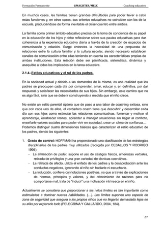 Formación Permanente                                        ©MAGISTER/MELC                                           Coaching educativo 
 
  27
En muchos casos, las familias tienen grandes dificultades para poder llevar a cabo
estas funciones y, en otros casos, sus criterios educativos no coinciden con los de la
escuela, produciéndose de forma inevitable el desencuentro entre ambas.
La familia como primer ámbito educativo precisa de la toma de conciencia de su papel
en la educación de los hijos y debe reflexionar sobre sus pautas educativas para dar
coherencia a la experiencia educativa diaria a través de la creación de espacios de
comunicación y relación. Surge entonces la necesidad de una propuesta de
relaciones entre la cultura familiar y la cultura escolar, siendo necesario establecer
canales de comunicación entre ellas teniendo en cuenta las características propias de
ambas instituciones. Esta relación debe ser planificada, sistemática, dinámica y
asequible a todos los implicados en la tarea educativa.
2.1.4.-Estilos educativos y el rol de los padres.
En la sociedad actual y debido a las demandas de la misma, es una realidad que los
padres se preocupen cada día por comprender, amar, educar y, en definitiva, por dar
respuesta y satisfacer las necesidades de sus hijos. Sin embargo, este camino que no
es algo fácil, sino que se debe ir construyendo a medida que el niño crece.
No existe un estilo parental óptimo que de paso a una labor de coaching exitosa, sino
que con cada uno de ellos, el verdadero coach tiene que descubrir y desarrollar cada
día con sus hijos como estimular las relaciones comunicativas, fomentar y motivar el
aprendizaje, establecer límites, aprender a manejar situaciones sin llegar al conflicto,
enseñarle valores sociales para poder vivir en sociedad, crear un clima de confianza…
Podemos distinguir cuatro dimensiones básicas que caracterizan el estilo educativo de
los padres, siendo las siguientes:
1. Grado de control: HOFFMAN ha proporcionado una clasificación de las estrategias
disciplinarias de los padres muy utilizados (recogida por CEBALLOS Y RODRIGO
1998):
- La afirmación de poder, supone el uso de castigos físicos, amenazas verbales,
retirada de privilegios y una gran variedad de técnicas coercitivas.
- La retirada de afecto, utiliza el enfado de los padres y la desaprobación ante las
conductas negativas, ignorando al niño sin hablarle ni escucharle.
- La inducción, conlleva connotaciones positivas, ya que a través de explicaciones
de normas, principios y valores, y del ofrecimiento de razones para no
comportarse mal, trata de “inducir” una motivación intrínseca en el niño.
Actualmente se considera que proporcionar a los niños límites es tan importante como
estimularlos a dominar nuevas habilidades. (…). Los límites suponen una especie de
zona de seguridad que asegura a los propios niños que no llegarán demasiado lejos en
su afán por explorarlo todo (PELEGRINA Y GALLARDO, 2004, 184).
 