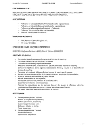 Formación Permanente                                        ©MAGISTER/MELC                                           Coaching educativo 
 
  3
COACHING EDUCATIVO
HISTORIA DEL COACHING. ESTRUCTURA Y PRÁCTICA DEL COACHING EDUCATIVO : COACHING
FAMILIAR Y EN LAS AULAS. EL COACHING Y LA INTELIGENCIA EMOCIONAL.
DESTINATARIOS
▪ Profesores de Educación Infantil y Primaria de todas las especialidades.
▪ Profesores de Educación Secundaria de todas las especialidades.
▪ Profesores de la Especialidad de Psicología y Pedagogía.
▪ Profesores Técnicos de Servicios a la Comunidad.
▪ Personas interesadas en la docencia.
DURACIÓN Y MODALIDAD
▪ 100% A Distancia. Metodología On-line.
▪ 130 horas. 13 Créditos
DIRECCIONES DE LOS CENTROS DE REFERENCIA
MAGISTER. Gta Cuatro Caminos 6, 28020, Madrid Teléfono: 902 99 55 98
OBJETIVOS DEL CURSO
- Conocer las bases filosóficas que fundamentan el proceso de coaching .
- Conocer el concepto de coaching, coach y coachee.
- Conocer cómo el coaching mejora el aprendizaje.
- Analizar el constructivismo, la escuela nueva y su influencia en el proceso de coaching.
- Conocer la importancia de los agentes socializadores, familia y escuela en el desarrollo del
proceso de coaching.
- Reconocer la importancia del desarrollo de el proceso de coaching en la escuela.
- Manejar herramientas de coaching de forma pertinente para la optimización de resultados.
- Aprender a establecer un clima de seguridad afectiva.
- Facilitar el sentimiento de libre expresión.
- Favorecer la comunicación por medio de la escucha activa.
- Desarrollar competencias comunicacionales.
- Potenciar las capacidades que los alumnos disponen, les ayudan a reflexionar sobre las
conductas que obstaculizan sus logros y a buscar alternativas para el cambio.
- Reconocer e identificar las emociones propias y de los otros.
METODOLOGÍA.
Estrategias indagatorias. Técnicas:
Análisis (subrayado lineal y de realce).
Síntesis (resúmenes, esquemas).
Cuestiones planteadas al tutor.
Diálogos y debates en el chat.
Foros, encuentros.
Estrategias expositivas. Técnicas:
Mapas de contenido.
Exposiciones del profesor.
 