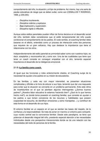 Formación Permanente                                        ©MAGISTER/MELC                                           Coaching educativo 
 
  30
comportamiento del niño, la situación y el tipo de problema. Así mismo, hay una serie de
pautas educativas de riesgo que se deben evitar, como son (CEBALLOS Y RODRIGO,
1998, p 239-240):
- Disciplina incoherente.
- Disciplina colérica y explosiva.
- Baja implicación y supervisión.
- Disciplina rígida e inflexible.
Aunque estos estilos parentales pueden influir de forma decisiva en el desarrollo social
del niño, también debe considerarse que el estilo temperamental del niño puede
condicionar el comportamiento de los padres. En este sentido, el coaching familiar debe
basarse en el afecto, entendido como un proceso de interacción entre dos personas
que requiere de un gran esfuerzo. Hay que destacar la importancia que tiene el
relacionarse con los otros.
Independientemente del estilo parental es primordial saber como son nuestros hijos, es
decir, aceptarlos y reconocerlos tal y como son. Una de las cualidades que tiene que
tener un coach consiste en conseguir empatizar con el otro, teniendo especial
importancia el desarrollo de la inteligencia emocional.
2.1.5.-La familia como coach.
Al igual que las funciones y roles anteriormente citados, el Coaching surge de la
necesidad de ayudar a los padres en su misión de educadores.
En las familias, y cada vez con mayor intensidad, se presentan situaciones
complicadas y difíciles a la hora de educar a sus hijos, teniendo que dar una respuesta
para evitar que la situación se convierta en un problema permanente. Ante este clima
de incertidumbre en el que se plantean algunos interrogantes (¿Somos buenos
padres? ¿Nuestra labor educativa la estamos haciendo bien? ¿Qué es lo que hemos
hecho mal?), es donde toma posesión el coaching familiar, que consiste en ayudar a
los padres a que tomen conciencia de los recursos y habilidades que poseen
(capacidad de escucha, de identificar emociones y cómo manejarlas…) y contribuir de
esta forma en el desarrollo de sus hijos.
El entorno familiar es un espacio en el que se sientan las bases del respeto, de la
confianza y la responsabilidad. Se trata de poner en marcha un entorno para compartir,
cuyo núcleo central sea la convivencia familiar. Desde este paradigma, se tiene que
potenciar el desarrollo integral del niño, prestando especial atención a las necesidades
individuales desde una perspectiva interaccionista donde se da una relación con las
necesidades del resto de personas de la familia.
 
