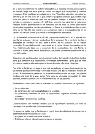 Formación Permanente                                        ©MAGISTER/MELC                                           Coaching educativo 
 
  31
En la convivencia familiar no es tanto el aceptarnos a nosotros mismos, sino aceptar a
los demás y dejar que ellos guíen su propia vida según sus necesidades y objetivos
propuestos. Este es el buen aprendizaje de la vida, “dejar libre a los otros para elegir su
camino” y, es en este punto en el que entran en juego los conflictos que puedan surgir
ante esta postura. Conflictos que sólo se pueden manejar si estamos abiertos a
percibir, a entender, a aceptar…En definitiva, tenemos que aprender a mejorarnos
nosotros mismos para mejorar así las relaciones con los otros. La familia como coach
es un referente principal para la resolución de conflictos, aceptando los conflictos como
parte de la vida. De esta manera nos sentiremos mejor y lo proyectaremos en los
demás. No hay que olvidar que somos el modelo principal de los hijos.
La personalidad se desarrolla a raíz del proceso de socialización en la que el niño
asimila las actitudes, valores y costumbres de la sociedad. Es el contexto familiar el
encargado de contribuir en esta labor a través de los cuidados de las figuras
parentales. Por otro lado también van a influir en el mayor número de experiencias del
niño, repercutiendo éstas en el desarrollo de la personalidad. De esta forma, al
controlar la mayor parte de sus experiencias, los padres contribuyen al desarrollo de la
cognición social.
Si partimos de que los padres son el principal modelo de imitación de los hijos, lo ideal
sería que ejercitaran sus capacidades, habilidades, sentimientos… para que los niños
adquirieran modelos adecuados para el desarrollo social, afectivo e intelectual.
Por tanto, la familia es un sistema que está formado por un conjunto de personas, de
tal manera que los sentimientos y vivencias de cada uno de sus miembros influyen en
el resto. En este sentido, podemos decir que el coaching familiar es un proceso que se
produce a lo largo de la vida, siendo “una suma de vivencias personales”. En otras
palabras, la familia como COACH tiene la misión de ser educadores.
Está orientado a la consecución de una serie de funciones, destacando las siguientes:
- La socialización.
- La transmisión de valores aceptados por la sociedad.
- La promoción y desarrollo de todas las capacidades: cognitivas, sociales, afectivas,
motrices…
- El cuidado y protección de sus hijos.
Dichas funciones van variando a medida que los hijos crecen y cambian, así como las
relaciones que establece en distintos contextos.
No podemos olvidar que la familia como coach tiene dos objetivos claros que van a
desarrollar al individuo como ser social:
- Progresar en el conocimiento de sus hijos.
- Establecer criterios educativos comunes con la escuela.
 