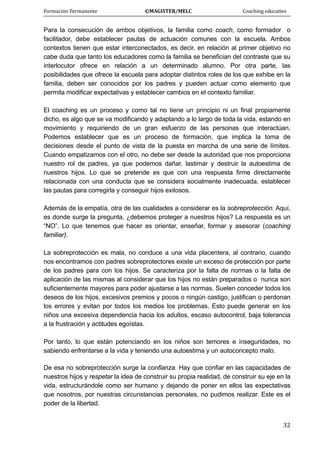 Formación Permanente                                        ©MAGISTER/MELC                                           Coaching educativo 
 
  32
Para la consecución de ambos objetivos, la familia como coach, como formador o
facilitador, debe establecer pautas de actuación comunes con la escuela. Ambos
contextos tienen que estar interconectados, es decir, en relación al primer objetivo no
cabe duda que tanto los educadores como la familia se benefician del contraste que su
interlocutor ofrece en relación a un determinado alumno. Por otra parte, las
posibilidades que ofrece la escuela para adoptar distintos roles de los que exhibe en la
familia, deben ser conocidos por los padres y pueden actuar como elemento que
permita modificar expectativas y establecer cambios en el contexto familiar.
El coaching es un proceso y como tal no tiene un principio ni un final propiamente
dicho, es algo que se va modificando y adaptando a lo largo de toda la vida, estando en
movimiento y requiriendo de un gran esfuerzo de las personas que interactúan.
Podemos establecer que es un proceso de formación, que implica la toma de
decisiones desde el punto de vista de la puesta en marcha de una serie de límites.
Cuando empatizamos con el otro, no debe ser desde la autoridad que nos proporciona
nuestro rol de padres, ya que podemos dañar, lastimar y destruir la autoestima de
nuestros hijos. Lo que se pretende es que con una respuesta firme directamente
relacionada con una conducta que se considera socialmente inadecuada, establecer
las pautas para corregirla y conseguir hijos exitosos.
Además de la empatía, otra de las cualidades a considerar es la sobreprotección. Aquí,
es donde surge la pregunta, ¿debemos proteger a nuestros hijos? La respuesta es un
“NO”. Lo que tenemos que hacer es orientar, enseñar, formar y asesorar (coaching
familiar).
La sobreprotección es mala, no conduce a una vida placentera, al contrario, cuando
nos encontramos con padres sobreprotectores existe un exceso de protección por parte
de los padres para con los hijos. Se caracteriza por la falta de normas o la falta de
aplicación de las mismas al considerar que los hijos no están preparados o nunca son
suficientemente mayores para poder ajustarse a las normas. Suelen conceder todos los
deseos de los hijos, excesivos premios y pocos o ningún castigo, justifican o perdonan
los errores y evitan por todos los medios los problemas. Esto puede generar en los
niños una excesiva dependencia hacia los adultos, escaso autocontrol, baja tolerancia
a la frustración y actitudes egoístas.
Por tanto, lo que están potenciando en los niños son temores e inseguridades, no
sabiendo enfrentarse a la vida y teniendo una autoestima y un autoconcepto malo.
De esa no sobreprotección surge la confianza. Hay que confiar en las capacidades de
nuestros hijos y respetar la idea de construir su propia realidad, de construir su eje en la
vida, estructurándole como ser humano y dejando de poner en ellos las expectativas
que nosotros, por nuestras circunstancias personales, no pudimos realizar. Este es el
poder de la libertad.
 