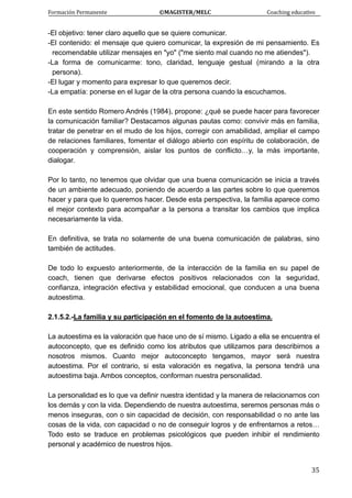 Formación Permanente                                        ©MAGISTER/MELC                                           Coaching educativo 
 
  35
-El objetivo: tener claro aquello que se quiere comunicar.
-El contenido: el mensaje que quiero comunicar, la expresión de mi pensamiento. Es
recomendable utilizar mensajes en "yo" ("me siento mal cuando no me atiendes").
-La forma de comunicarme: tono, claridad, lenguaje gestual (mirando a la otra
persona).
-El lugar y momento para expresar lo que queremos decir.
-La empatía: ponerse en el lugar de la otra persona cuando la escuchamos.
En este sentido Romero Andrés (1984), propone: ¿qué se puede hacer para favorecer
la comunicación familiar? Destacamos algunas pautas como: convivir más en familia,
tratar de penetrar en el mudo de los hijos, corregir con amabilidad, ampliar el campo
de relaciones familiares, fomentar el diálogo abierto con espíritu de colaboración, de
cooperación y comprensión, aislar los puntos de conflicto…y, la más importante,
dialogar.
Por lo tanto, no tenemos que olvidar que una buena comunicación se inicia a través
de un ambiente adecuado, poniendo de acuerdo a las partes sobre lo que queremos
hacer y para que lo queremos hacer. Desde esta perspectiva, la familia aparece como
el mejor contexto para acompañar a la persona a transitar los cambios que implica
necesariamente la vida.
En definitiva, se trata no solamente de una buena comunicación de palabras, sino
también de actitudes.
De todo lo expuesto anteriormente, de la interacción de la familia en su papel de
coach, tienen que derivarse efectos positivos relacionados con la seguridad,
confianza, integración efectiva y estabilidad emocional, que conducen a una buena
autoestima.
2.1.5.2.-La familia y su participación en el fomento de la autoestima.
La autoestima es la valoración que hace uno de sí mismo. Ligado a ella se encuentra el
autoconcepto, que es definido como los atributos que utilizamos para describirnos a
nosotros mismos. Cuanto mejor autoconcepto tengamos, mayor será nuestra
autoestima. Por el contrario, si esta valoración es negativa, la persona tendrá una
autoestima baja. Ambos conceptos, conforman nuestra personalidad.
La personalidad es lo que va definir nuestra identidad y la manera de relacionarnos con
los demás y con la vida. Dependiendo de nuestra autoestima, seremos personas más o
menos inseguras, con o sin capacidad de decisión, con responsabilidad o no ante las
cosas de la vida, con capacidad o no de conseguir logros y de enfrentarnos a retos…
Todo esto se traduce en problemas psicológicos que pueden inhibir el rendimiento
personal y académico de nuestros hijos.
 