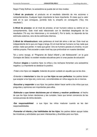 Formación Permanente                                        ©MAGISTER/MELC                                           Coaching educativo 
 
  37
Según Fredy Kofman, la autoestima se puede dar en tres niveles:
1.-Nivel de producto: el producto es el resultado obtenido de mis acciones o
comportamientos. Cualquier logro importante te hace importante. Si crees que tu valor
está en lo que consigues, pondrás todo tu empeño en conseguirlo (“Soy mis
resultado”).
2.-Nivel de proceso: en el nivel de proceso, el ser humano coloca su estima en su
comportamiento. Este nivel está relacionado con la identidad desplegada de los
resultados (“Yo soy mis intenciones y mi conducta”). Por lo tanto, no depende de los
estímulos externos, sino de los estímulos internos.
3.-Nivel de infraestructura: este pertenece al nivel del alma o del ser. Este nivel es
independiente de lo que uno haga o tenga. En el nivel del ser humano no hay nada que
probar, nada que perder, ni nada que ganar. Uno es humano gracias al universo, no por
méritos propios. Para acceder a este nivel hay que profundizar en nuestra identidad.
Tal y como recoge, el “Programa de Salud Infantil y del Adolescente”, en la guía
Consejos de Salud, no existen recetas educativas pero sí unas pautas de actuación:
-Realizar elogios a nuestros hijos: la crítica y los rechazos fomentan una autoestima
negativa. Lo importante es destacar lo positivo.
-Tratar a los hijos con respeto: tratando de poner cuidado en aquello que se les dice.
-Entender e interiorizar la idea de que los hijos no son perfectos: los padres tienen
que aceptar a los hijos tal y como son, convirtiéndoles en niños seguros de sí mismos.
-Escuchar y responder a sus hijos: los padres deben hacer sentir a los niños que sus
preguntas y opiniones son importantes para ellos.
-Estimular a que tomen decisiones por sí mismo y resolver problemas: el hecho
de que los hijos tomen decisiones y las cumplan, hace que tomen conciencia de las
consecuencias de dicha decisión.
-Dar responsabilidad a sus hijos: los niños maduran cuando se les dan
responsabilidades.
-Fomentar el interés y las habilidades de los hijos: los padres deben apoyar todas
las iniciativas y actividades que sean interesantes y divertidas para sus hijos.
 