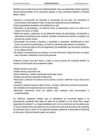 Formación Permanente                                        ©MAGISTER/MELC                                           Coaching educativo 
 
  38
Señalar que en este proceso de coaching familiar, hay que desarrollar ciertos aspectos
afectivos-emocionales en la interacción padres e hijos (Gonzalez Barberá y Poveda
Martín, 2002):
-Conocer y comprender los intereses e inquietudes de sus hijos. Es importante la
comunicación entre padres e hijos y el tipo de interacción que se establezca.
-Crear expectativas ajustadas a la realidad de su hijo.
-Considerar el aprendizaje y el esfuerzo hacia el aprendizaje como una meta en sí
misma y no como un medio.
-Valorar los logros y esfuerzos en las diferentes tareas de aprendizaje, concediendo a
cada tarea la importancia que merezca. Analizar el sistema de premios y castigos y la
premisa de cumplir ambos.
-Comprender sus errores y fracasos y ayudarles a superarlos, identificando el error
como una fuente de aprendizaje y no como un elemento para atacar la autoestima.
-Crear un clima que dote al niño de seguridad y de estabilidad, que favorezca centrarse
en su trabajo escolar.
-No realizar comparaciones con amigos o con los hermanos. Cada hijo tiene su propia
valía. Ayudarle a identificar la forma de aprender.
Podemos concluir que para llevar a cabo un buen proceso de coaching familiar, la
familia en la formación de la autoestima debe:
-Dedicar tiempo a sus hijos.
-Hablar menos y escuchar más.
-Tener iniciativas y mostrar inquietudes hacia algo nuevo.
-Aceptar que los hijos presentan limitaciones.
-Reconocer y reforzar la conducta de los demás, es decir, reafirmar lo que vale la otra
persona.
-Impulsar a realizar cosas por ellos mismos., es decir, estimular la autonomía personal.
-Ser realistas en las aspiraciones con nuestros hijos.
-Demostrar coherencia entre los padres ante cualquier acto comunicativo o
comportamental.
En definitiva, debemos señalar que la autoestima se encuentra ligada a la
autocreencia, sentando ésta última la base de la libertad (“si me siento libre, tengo
capacidad de decisión”). La responsabilidad junto con la conciencia son los pilares que
un buen docente tiene que potenciar en sus alumnos para que el proceso de coaching
se considere todo un éxito. En el siguiente apartado, pasamos a desarrollar el coaching
en las aulas, donde el docente pasa a ser asesor.
 