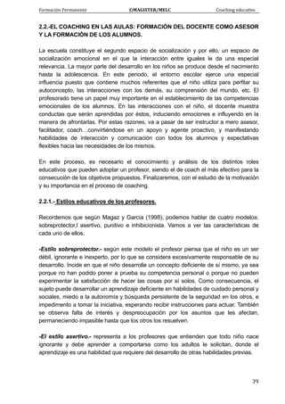 Formación Permanente                                        ©MAGISTER/MELC                                           Coaching educativo 
 
  39
2.2.-EL COACHING EN LAS AULAS: FORMACIÓN DEL DOCENTE COMO ASESOR
Y LA FORMACIÓN DE LOS ALUMNOS.
La escuela constituye el segundo espacio de socialización y por ello, un espacio de
socialización emocional en el que la interacción entre iguales le da una especial
relevancia. La mayor parte del desarrollo en los niños se produce desde el nacimiento
hasta la adolescencia. En este periodo, el entorno escolar ejerce una especial
influencia puesto que contiene muchos referentes que el niño utiliza para perfilar su
autoconcepto, las interacciones con los demás, su comprensión del mundo, etc. El
profesorado tiene un papel muy importante en el establecimiento de las competencias
emocionales de los alumnos. En las interacciones con el niño, el docente muestra
conductas que serán aprendidas por éstos, induciendo emociones e influyendo en la
manera de afrontarlas. Por estas razones, va a pasar de ser instructor a mero asesor,
facilitador, coach…convirtiéndose en un apoyo y agente proactivo, y manifestando
habilidades de interacción y comunicación con todos los alumnos y expectativas
flexibles hacia las necesidades de los mismos.
En este proceso, es necesario el conocimiento y análisis de los distintos roles
educativos que pueden adoptar un profesor, siendo el de coach el más efectivo para la
consecución de los objetivos propuestos. Finalizaremos, con el estudio de la motivación
y su importancia en el proceso de coaching.
2.2.1.- Estilos educativos de los profesores.
Recordemos que según Magaz y García (1998), podemos hablar de cuatro modelos:
sobreprotector,l asertivo, punitivo e inhibicionista. Vamos a ver las características de
cada uno de ellos.
-Estilo sobreprotector.- según este modelo el profesor piensa que el niño es un ser
débil, ignorante e inexperto, por lo que se considera excesivamente responsable de su
desarrollo. Incide en que el niño desarrolle un concepto deficiente de sí mismo, ya sea
porque no han podido poner a prueba su competencia personal o porque no pueden
experimentar la satisfacción de hacer las cosas por sí solos. Como consecuencia, el
sujeto puede desarrollar un aprendizaje deficiente en habilidades de cuidado personal y
sociales, miedo a la autonomía y búsqueda persistente de la seguridad en los otros, e
impedimento a tomar la iniciativa, esperando recibir instrucciones para actuar. También
se observa falta de interés y despreocupación por los asuntos que les afectan,
permaneciendo impasible hasta que los otros los resuelven.
-El estilo asertivo.- representa a los profesores que entienden que todo niño nace
ignorante y debe aprender a comportarse como los adultos le solicitan, donde el
aprendizaje es una habilidad que requiere del desarrollo de otras habilidades previas.
 